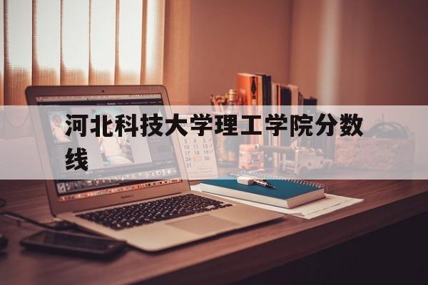 河北科技大学理工学院分数线(河北科技大学理工学院专业录取分数线)