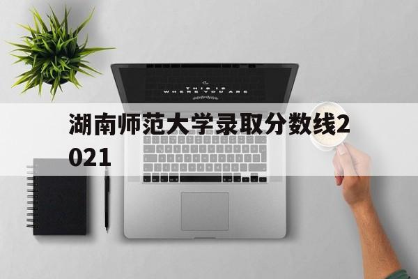 湖南师范大学录取分数线2021(湖南师范大学录取分数线2021历史类)