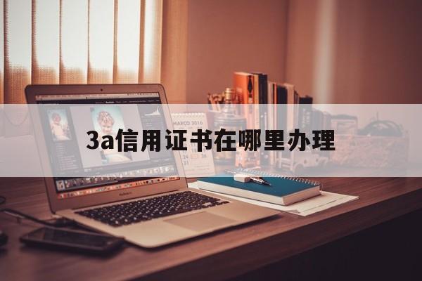 3a信用证书在哪里办理(3a信用证书在哪里办理的)