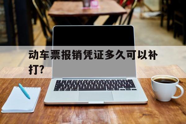 动车票报销凭证多久可以补打?(动车票报销凭证多久之内还可以取)