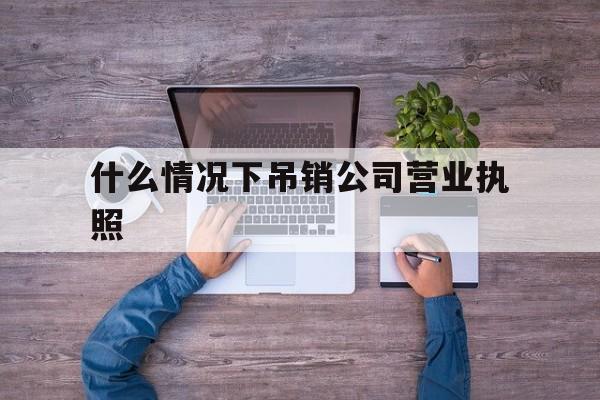 什么情况下吊销公司营业执照(什么情况下吊销营业执照企业被关停)