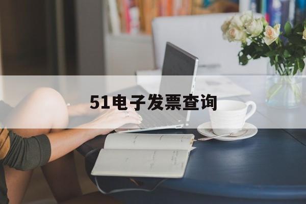 51电子发票查询(51电子发票查询平台升级几天)