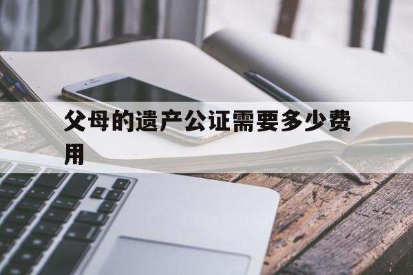 父母的遗产公证需要多少费用(父母的遗产公证需要多少费用和手续费)