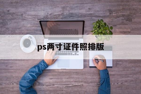 ps两寸证件照排版(ps 2寸证件照尺寸标准)