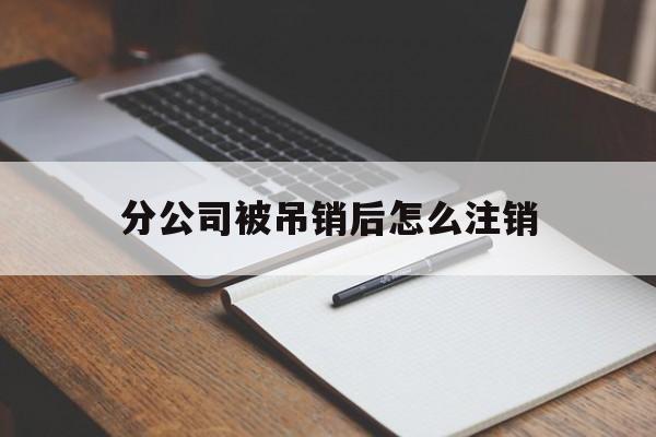 分公司被吊销后怎么注销(分公司吊销未注销有什么后果)