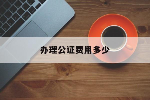 办理公证费用多少(办理公证书要多少钱)