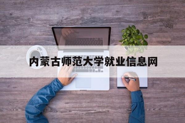 内蒙古师范大学就业信息网(内蒙古师范大学就业信息网新版)