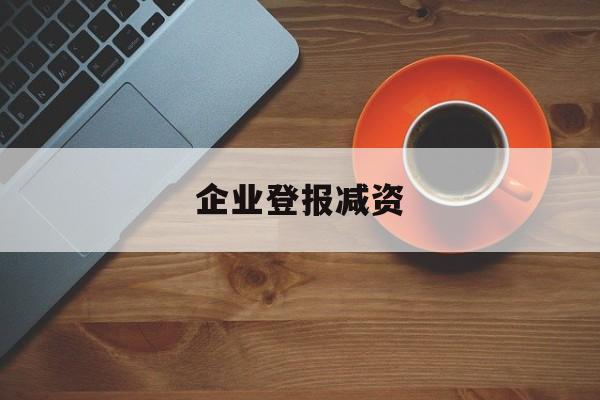 企业登报减资(企业登报减资怎么做)