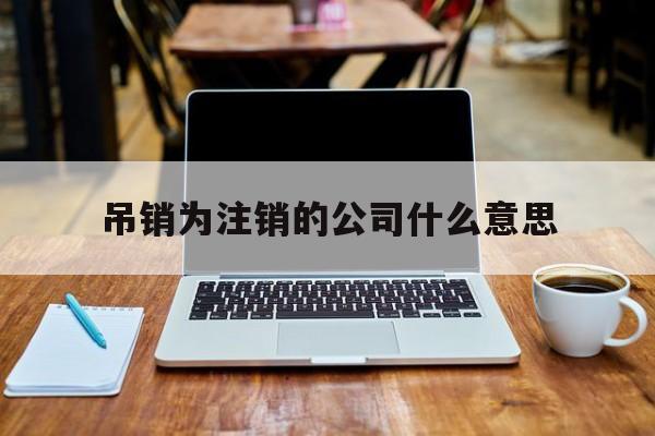 吊销为注销的公司什么意思(吊销为注销的公司什么意思啊)