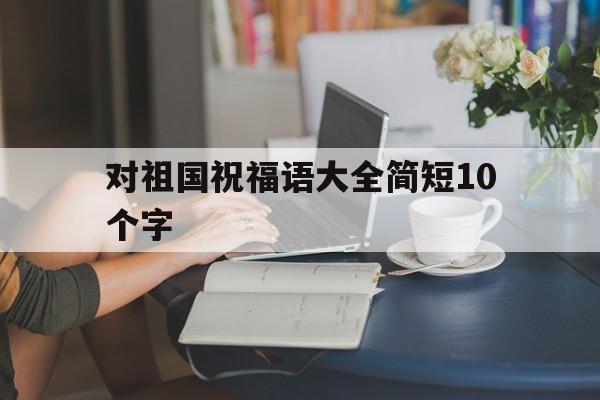 对祖国祝福语大全简短10个字(对祖国祝福语大全简短10个字一年级)