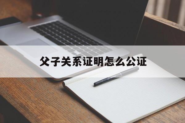 父子关系证明怎么公证(父子关系证明公证需要多少钱)