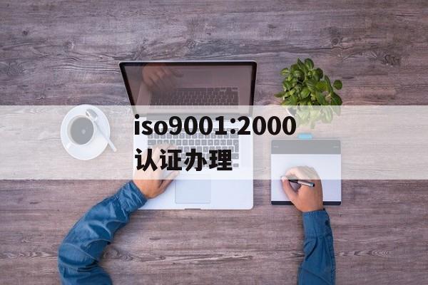 iso9001:2000认证办理的简单介绍