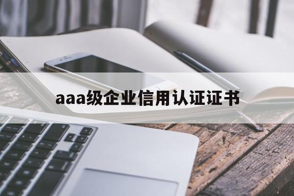 aaa级企业信用认证证书(企业信用等级aaa证书是哪个部门颁发的)