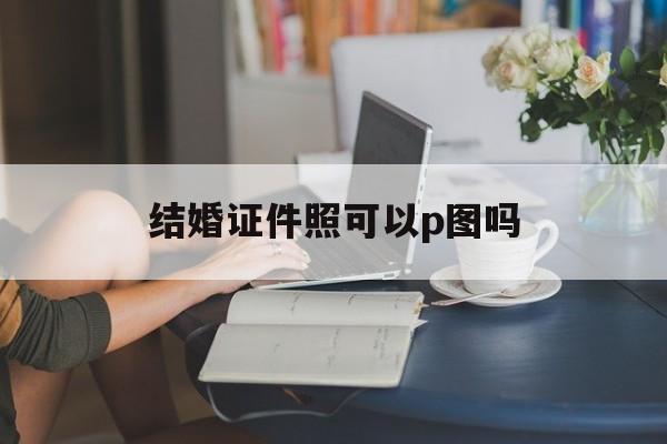 结婚证件照可以p图吗(结婚证件照可以ps吗?)