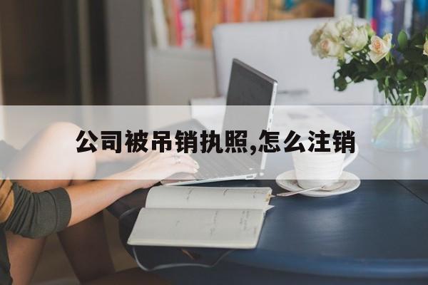 公司被吊销执照,怎么注销(公司被吊销执照,怎么注销营业执照)