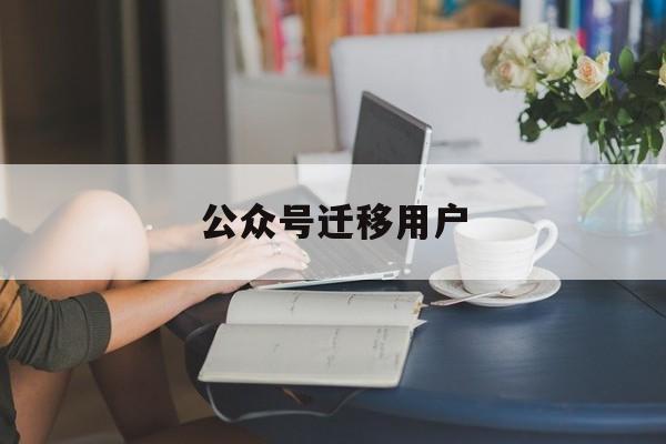 公众号迁移用户(公众号迁移用户收到什么样的提醒)