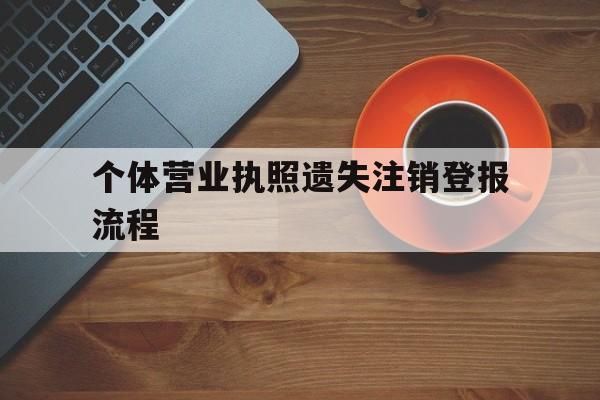 个体营业执照遗失注销登报流程(个体营业执照丢失了怎么办理注销)