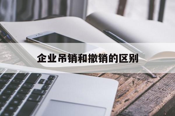 企业吊销和撤销的区别(企业吊销注销区别)