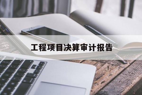 工程项目决算审计报告(工程项目决算审计报告模板)