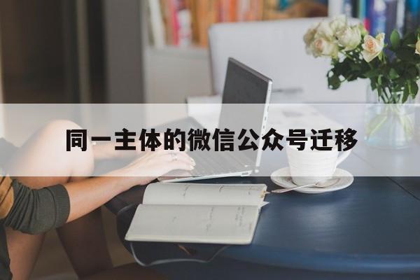 同一主体的微信公众号迁移(微信公众号迁移微信号会变吗)