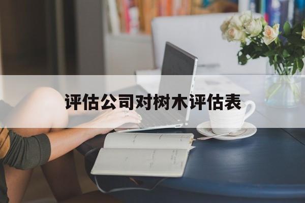 评估公司对树木评估表(评估公司对树木评估表怎么写)