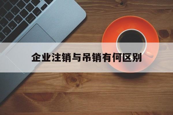 企业注销与吊销有何区别(吊销企业和注销企业的区别)