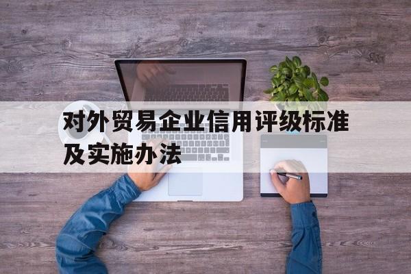 对外贸易企业信用评级标准及实施办法(对外贸易企业信用评级标准及实施办法解读)