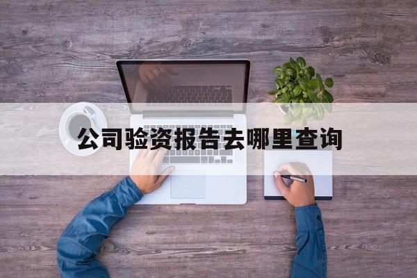 公司验资报告去哪里查询(企业验资报告是去哪开具的)