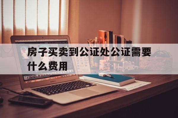 房子买卖到公证处公证需要什么费用(房屋买卖到公证处怎么公正)