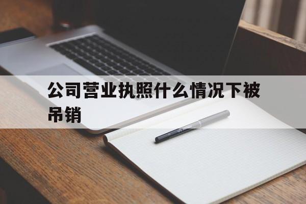 公司营业执照什么情况下被吊销(公司营业执照什么情况下被吊销了)