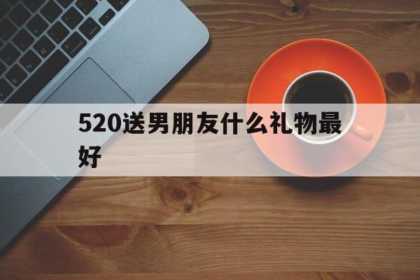 520送男朋友什么礼物最好(520送男朋友什么礼物最好异地恋)