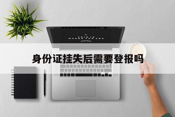 身份证挂失后需要登报吗(身份证挂失后必须马上补办吗)