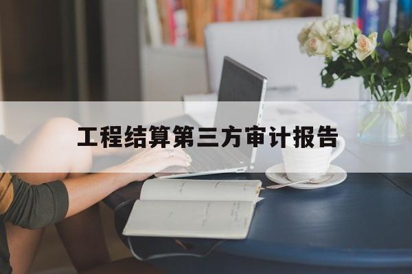 工程结算第三方审计报告(工程结算第三方审计报告怎么写)