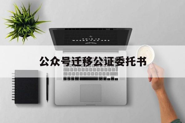 公众号迁移公证委托书(公众号迁移公证函)