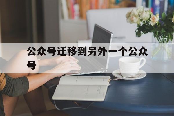 公众号迁移到另外一个公众号(微信公众号迁移到另一个公众号)