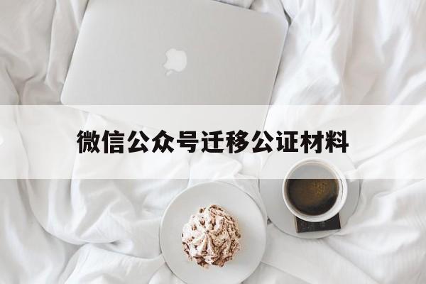 微信公众号迁移公证材料(微信公众号迁移公证材料是什么)