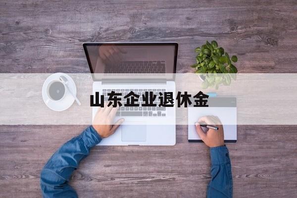 山东企业退休金(山东企业退休金调整最新消息)