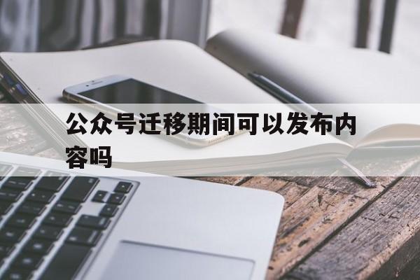 公众号迁移期间可以发布内容吗(公众号迁移后还可以申请吗)