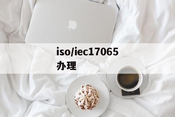 iso/iec17065办理(办理iso22000认证要多少钱)