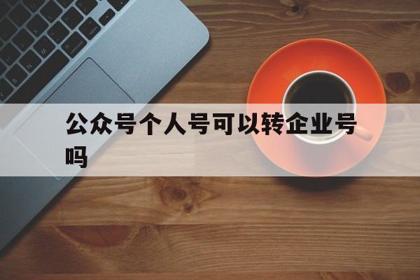 公众号个人号可以转企业号吗(个人公众号可以转为服务号吗)