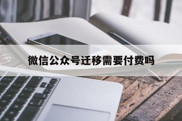 微信公众号迁移需要付费吗(微信公众号迁移需要付费吗安全吗)