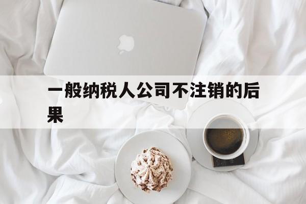 一般纳税人公司不注销的后果(一般纳税人注销很麻烦)