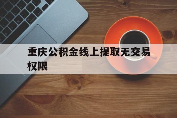 重庆公积金线上提取无交易权限(重庆公积金线上提取无交易权限怎么办)