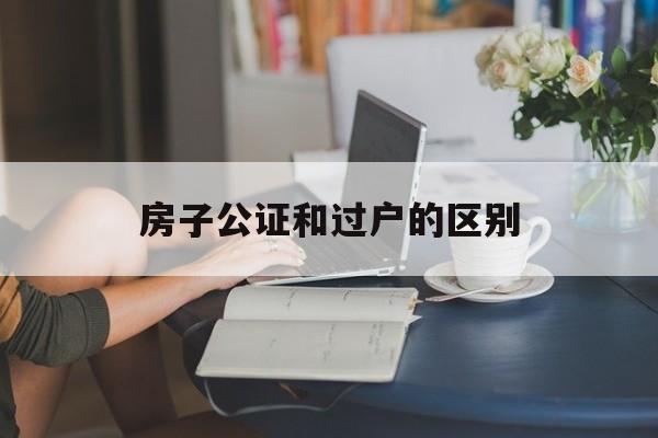 房子公证和过户的区别(房产公证和过户区别)