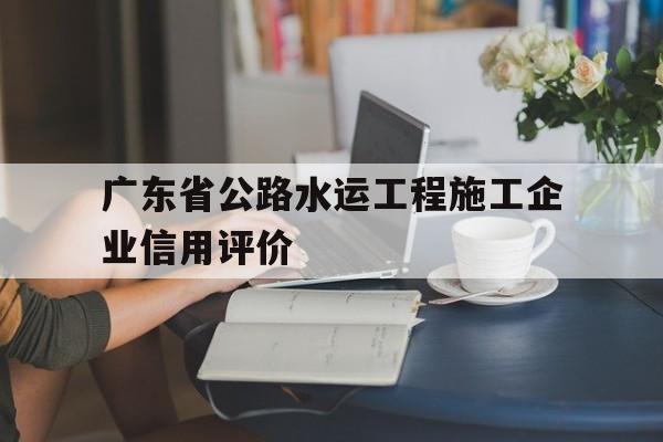 广东省公路水运工程施工企业信用评价(广东省公路水运工程拟淘汰的落后施工工艺)