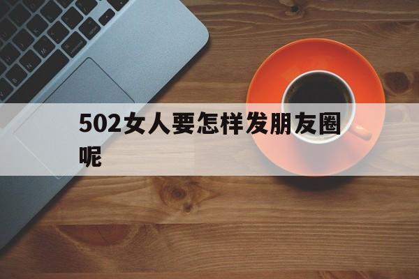 502女人要怎样发朋友圈呢(502发的朋友圈)