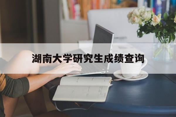 湖南大学研究生成绩查询(湖南大学研究生成绩查询时间)