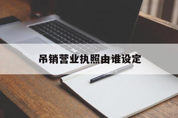 吊销营业执照由谁设定(吊销营业执照由谁设定的最新规定)