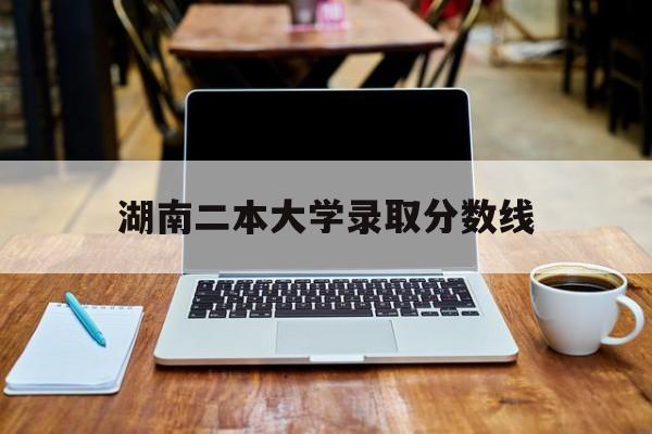 湖南二本大学录取分数线(湖南二本大学录取分数线是多少)