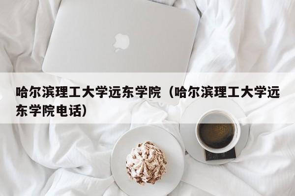 哈尔滨理工大学远东学院（哈尔滨理工大学远东学院电话）